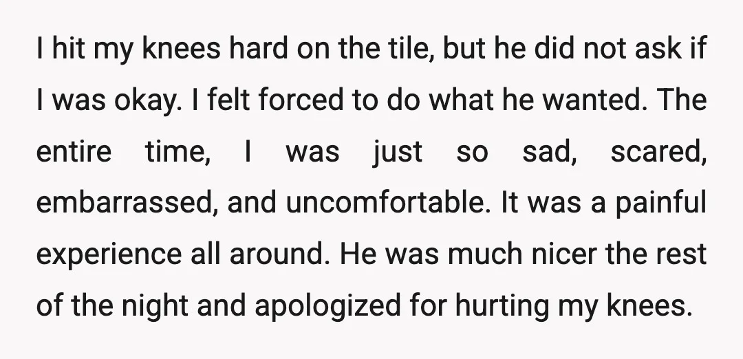 I hit my knees hard on the tile, but he did not ask if I was okay. I felt forced to do what he wanted. The entire time, I was...