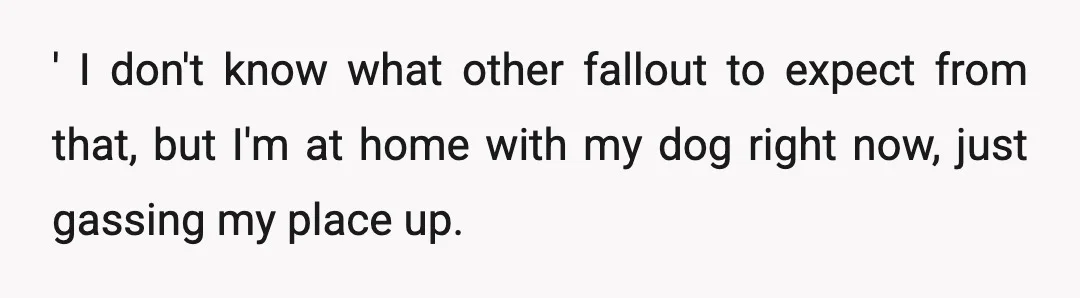' I don't know what other fallout to expect from that, but I'm at home with my dog right now, just gassing my place up.