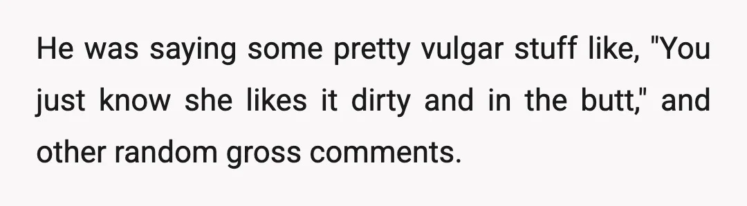 He was saying some pretty vulgar stuff like, "You just know she likes it dirty and in the butt," and other random gross comments.