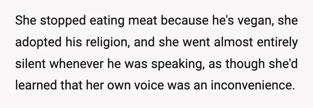 She stopped eating meat because he's vegan, she adopted his religion, and she went almost entirely silent whenever he was speaking, as though she'd learned that her own voice was...