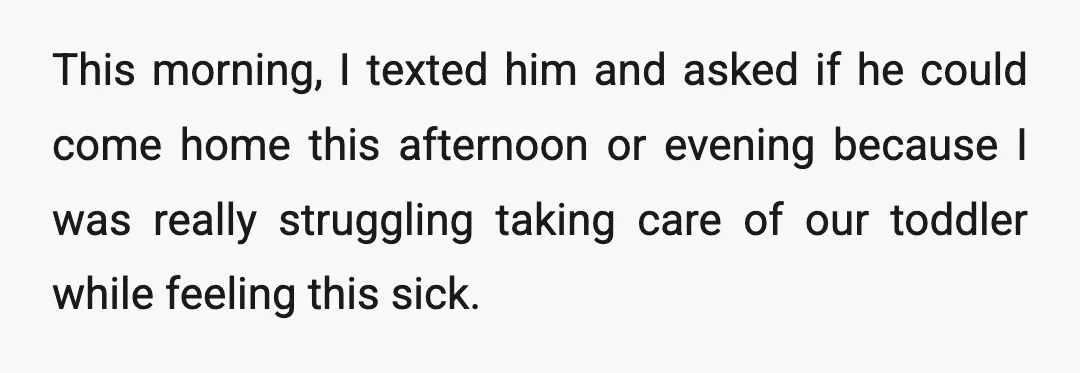 This morning, I texted him and asked if he could come home this afternoon or evening because I was really struggling taking care of our toddler while feeling this sick.
