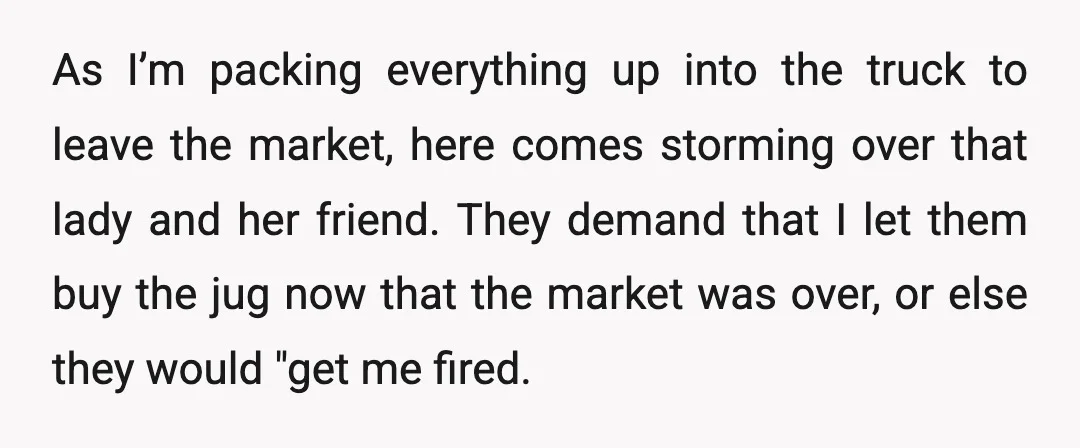 As I’m packing everything up into the truck to leave the market, here comes storming over that lady and her friend. They demand that I let them buy the jug...