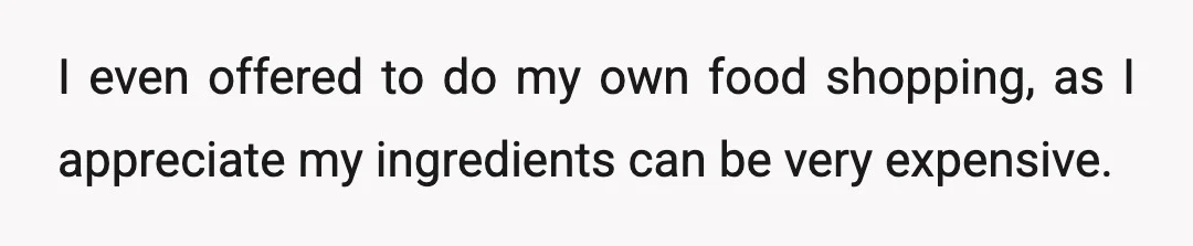 I even offered to do my own food shopping, as I appreciate my ingredients can be very expensive.