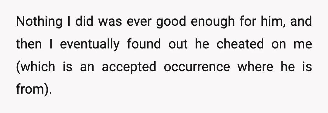 Nothing I did was ever good enough for him, and then I eventually found out he cheated on me (which is an accepted occurrence where he is from).