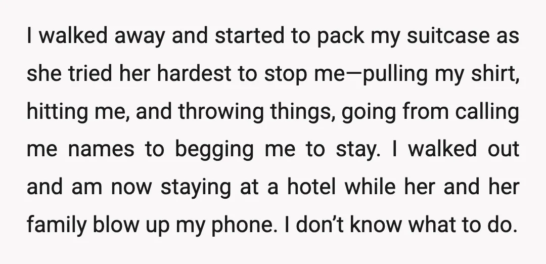 I walked away and started to pack my suitcase as she tried her hardest to stop me—pulling my shirt, hitting me, and throwing things, going from calling me names to...