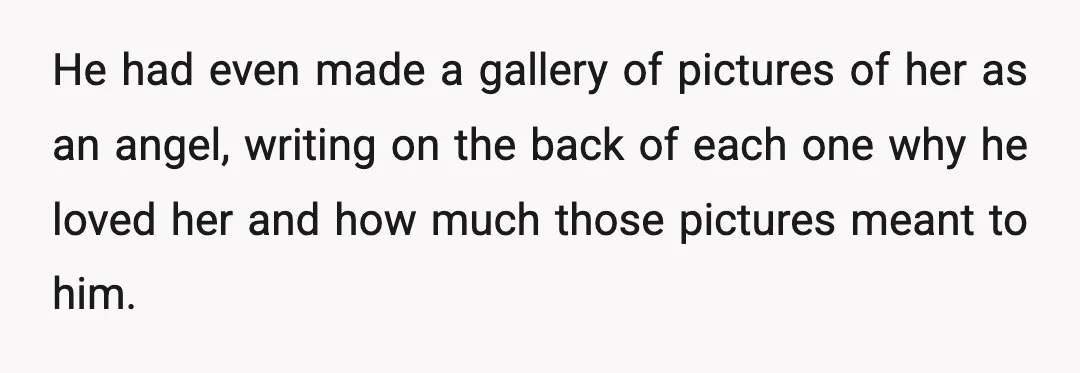 He had even made a gallery of pictures of her as an angel, writing on the back of each one why he loved her and how much those pictures meant...