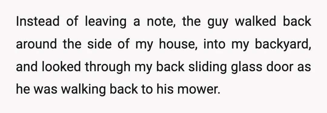 Instead of leaving a note, the guy walked back around the side of my house, into my backyard, and looked through my back sliding glass door as he was walking...