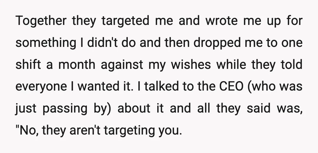 Together they targeted me and wrote me up for something I didn't do and then dropped me to one shift a month against my wishes while they told everyone I...