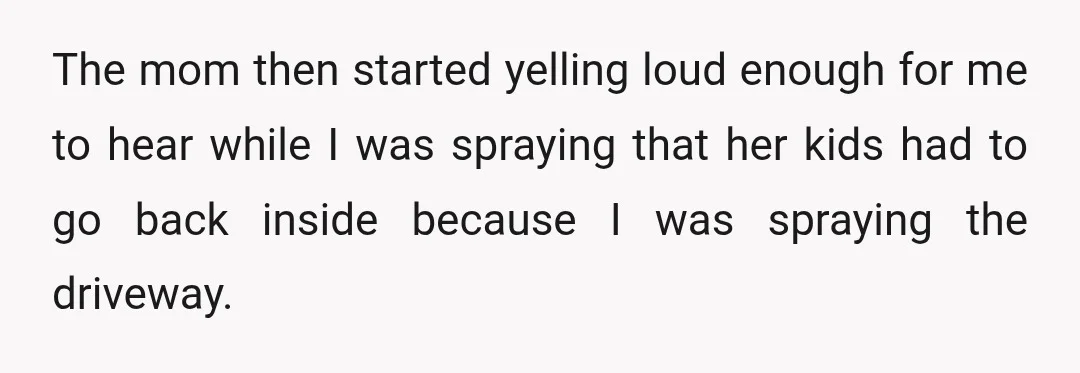 The mom then started yelling loud enough for me to hear while I was spraying that her kids had to go back inside because I was spraying the driveway.