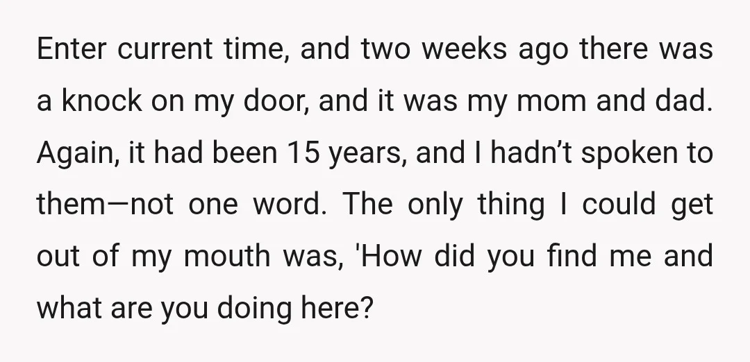 Enter current time, and two weeks ago there was a knock on my door, and it was my mom and dad. Again, it had been 15 years, and I hadn’t...