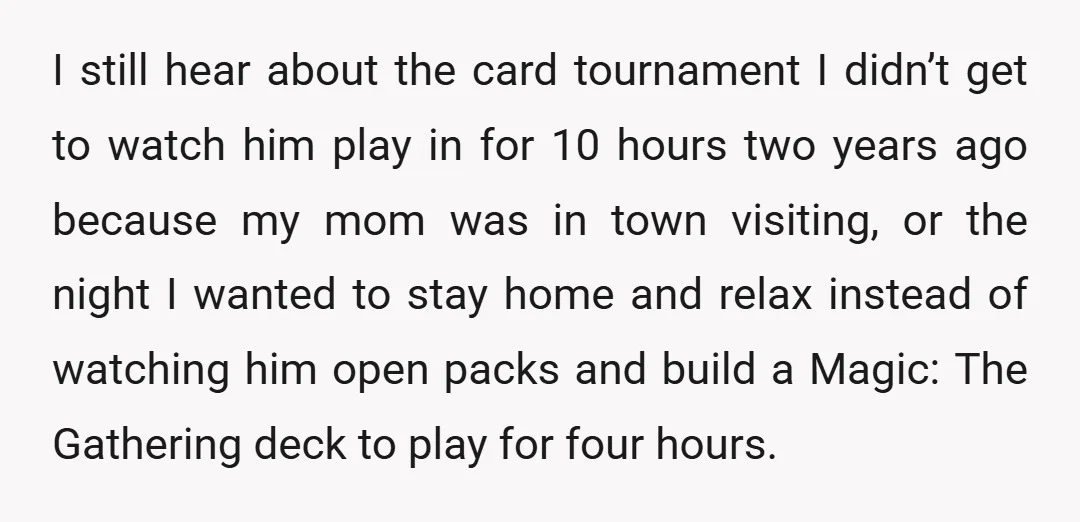 I still hear about the card tournament I didn’t get to watch him play in for 10 hours two years ago because my mom was in town visiting, or the...