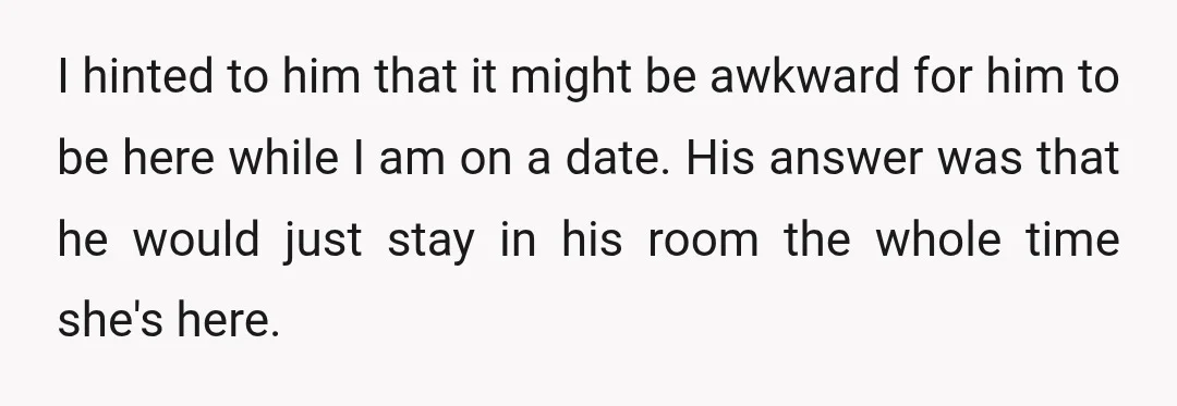 I hinted to him that it might be awkward for him to be here while I am on a date. His answer was that he would just stay in his...