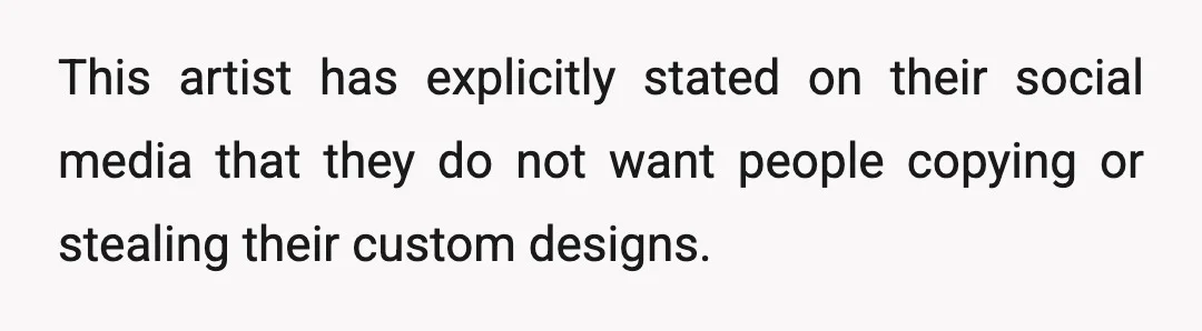 This artist has explicitly stated on their social media that they do not want people copying or stealing their custom designs.