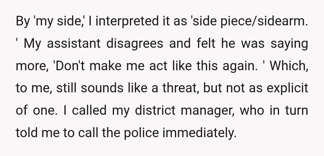 By 'my side,' I interpreted it as 'side piece/sidearm. ' My assistant disagrees and felt he was saying more, 'Don't make me act like this again. ' Which, to me,...