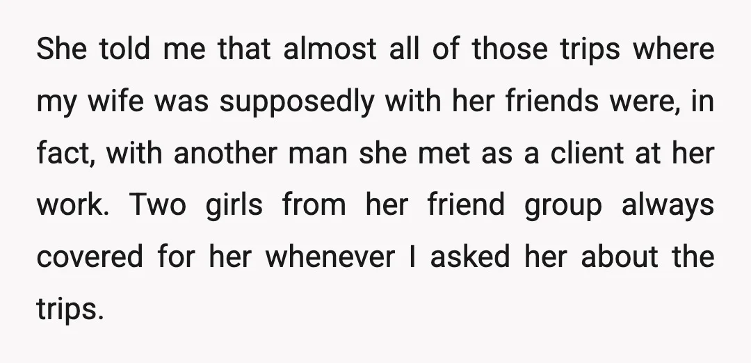 She told me that almost all of those trips where my wife was supposedly with her friends were, in fact, with another man she met as a client at her...