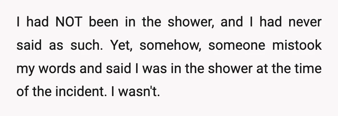 I had NOT been in the shower, and I had never said as such. Yet, somehow, someone mistook my words and said I was in the shower at the time...