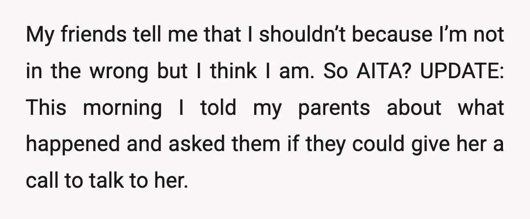 My friends tell me that I shouldn’t because I’m not in the wrong but I think I am. So AITA? UPDATE: This morning I told my parents about what happened...