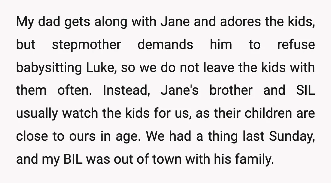 My dad gets along with Jane and adores the kids, but stepmother demands him to refuse babysitting Luke, so we do not leave the kids with them often. Instead, Jane's...