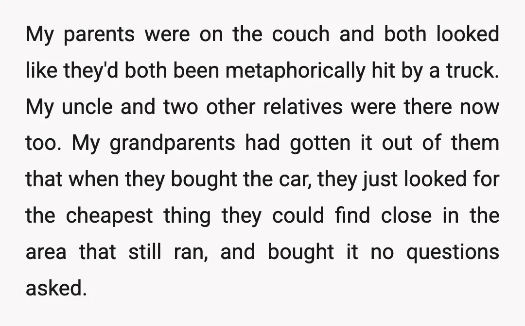 My parents were on the couch and both looked like they'd both been metaphorically hit by a truck. My uncle and two other relatives were there now too. My grandparents...