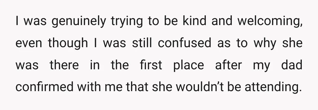 I was genuinely trying to be kind and welcoming, even though I was still confused as to why she was there in the first place after my dad confirmed with...