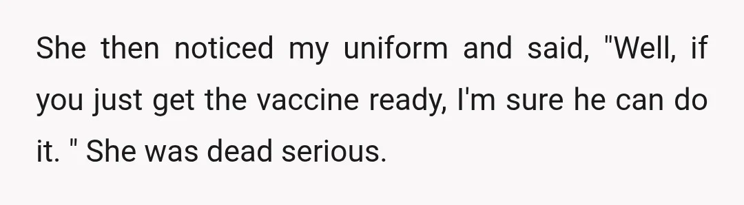 She then noticed my uniform and said, "Well, if you just get the vaccine ready, I'm sure he can do it. " She was dead serious.