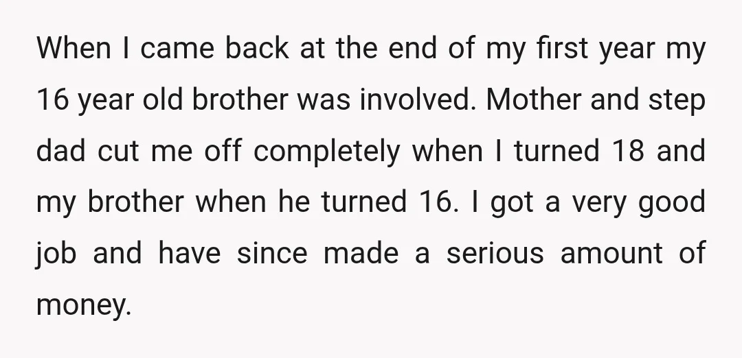 When I came back at the end of my first year my 16 year old brother was involved. Mother and step dad cut me off completely when I turned 18...