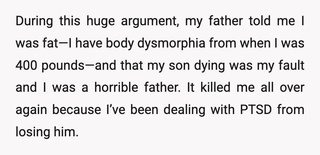 During this huge argument, my father told me I was fat—I have body dysmorphia from when I was 400 pounds—and that my son dying was my fault and I was...
