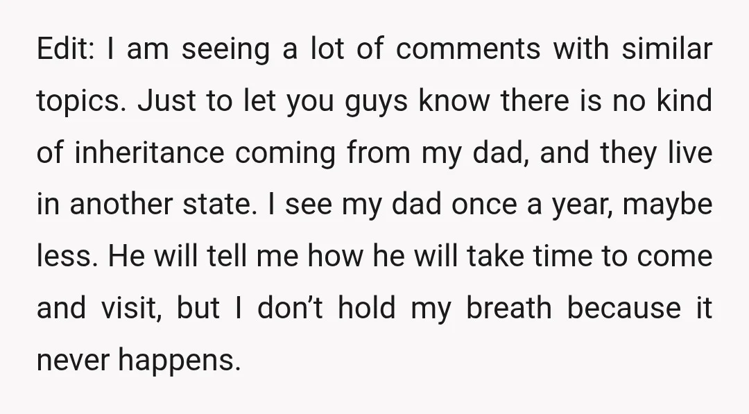 Edit: I am seeing a lot of comments with similar topics. Just to let you guys know there is no kind of inheritance coming from my dad, and they live...