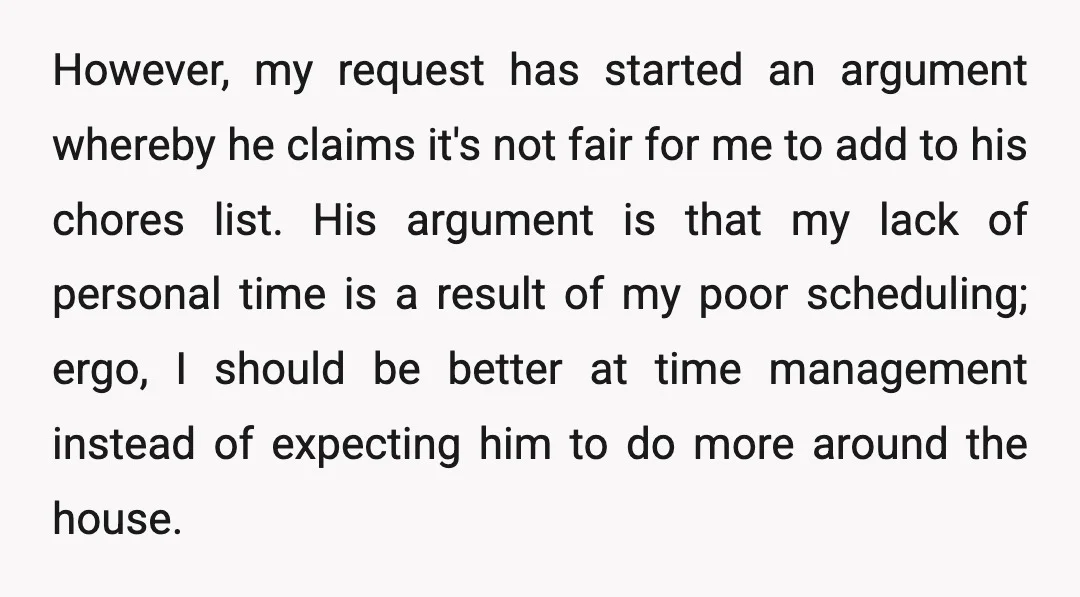 However, my request has started an argument whereby he claims it's not fair for me to add to his chores list. His argument is that my lack of personal time...