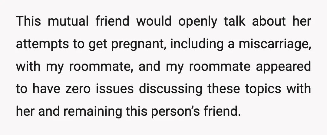 This mutual friend would openly talk about her attempts to get pregnant, including a miscarriage, with my roommate, and my roommate appeared to have zero issues discussing these topics with...