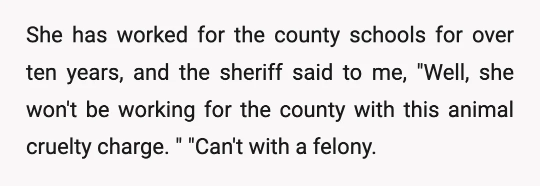 She has worked for the county schools for over ten years, and the sheriff said to me, "Well, she won't be working for the county with this animal cruelty charge....