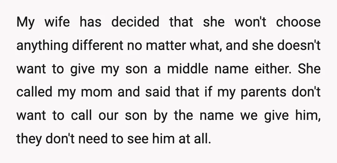 My wife has decided that she won't choose anything different no matter what, and she doesn't want to give my son a middle name either. She called my mom and...