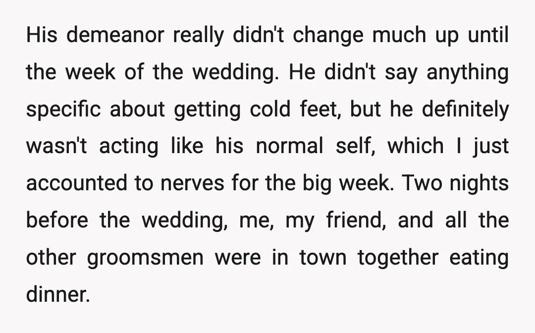 His demeanor really didn't change much up until the week of the wedding. He didn't say anything specific about getting cold feet, but he definitely wasn't acting like his normal...