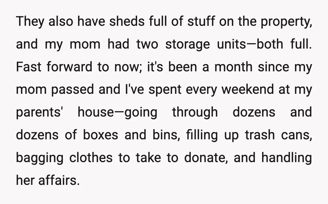 They also have sheds full of stuff on the property, and my mom had two storage units—both full. Fast forward to now; it's been a month since my mom passed...