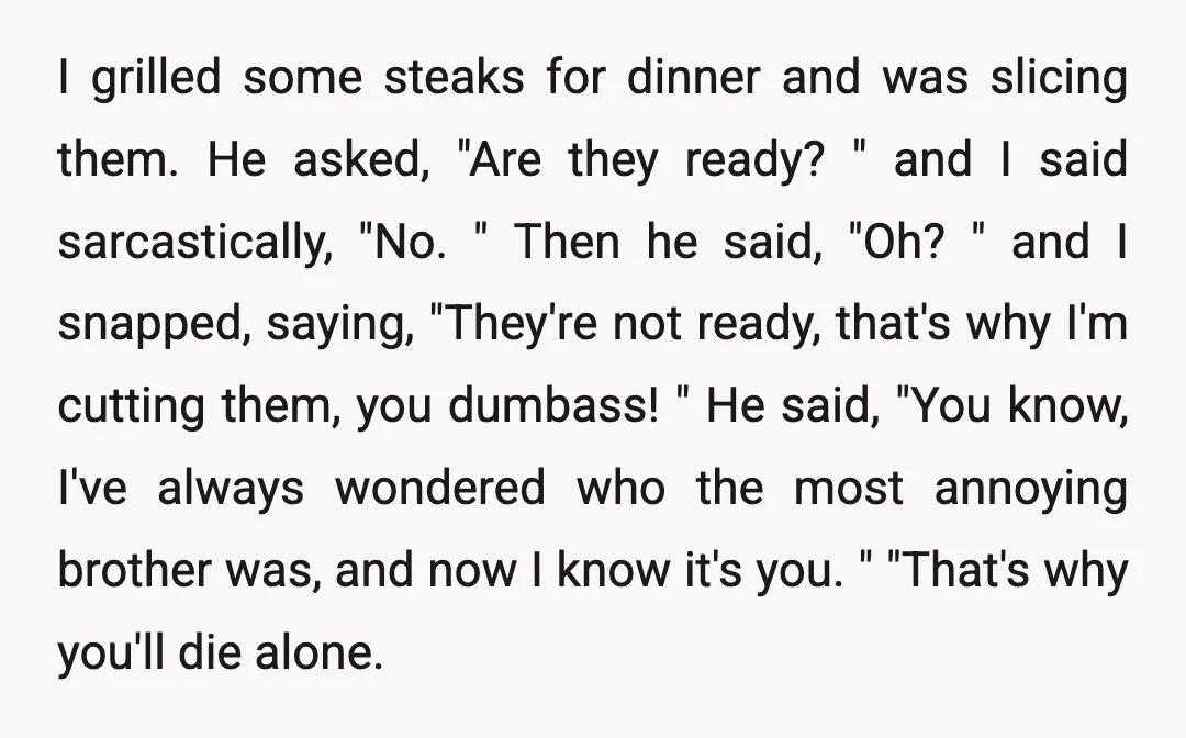 I grilled some steaks for dinner and was slicing them. He asked, "Are they ready? " and I said sarcastically, "No. " Then he said, "Oh? " and I snapped,...