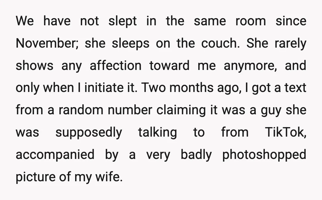 We have not slept in the same room since November; she sleeps on the couch. She rarely shows any affection toward me anymore, and only when I initiate it. Two...