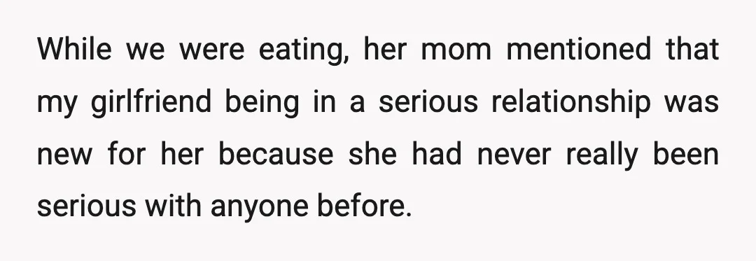 While we were eating, her mom mentioned that my girlfriend being in a serious relationship was new for her because she had never really been serious with anyone before.