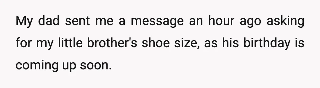 My dad sent me a message an hour ago asking for my little brother's shoe size, as his birthday is coming up soon.