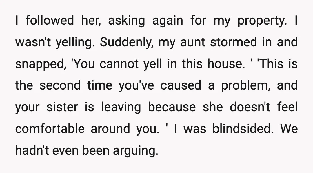 I followed her, asking again for my property. I wasn't yelling. Suddenly, my aunt stormed in and snapped, 'You cannot yell in this house. ' 'This is the second time...