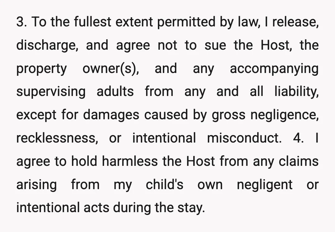3. To the fullest extent permitted by law, I release, discharge, and agree not to sue the Host, the property owner(s), and any accompanying supervising adults from any and all...
