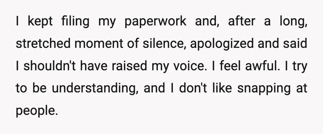 I kept filing my paperwork and, after a long, stretched moment of silence, apologized and said I shouldn't have raised my voice. I feel awful. I try to be understanding,...