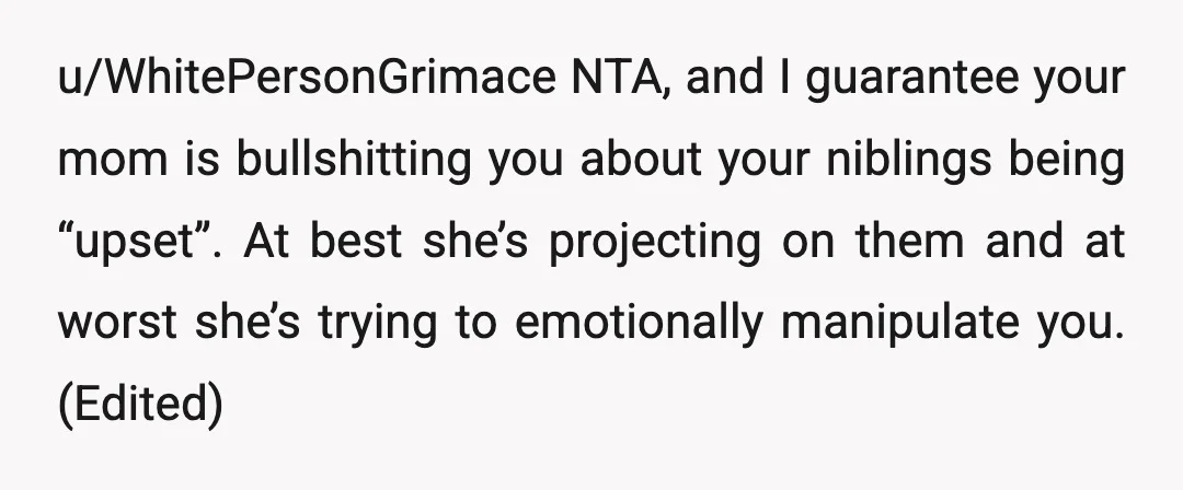 u/WhitePersonGrimace NTA, and I guarantee your mom is bullshitting you about your niblings being “upset”. At best she’s projecting on them and at worst she’s trying to emotionally manipulate you....