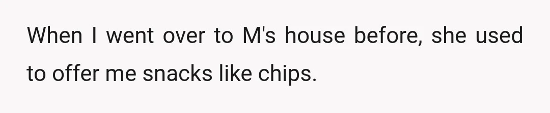 When I went over to M's house before, she used to offer me snacks like chips.