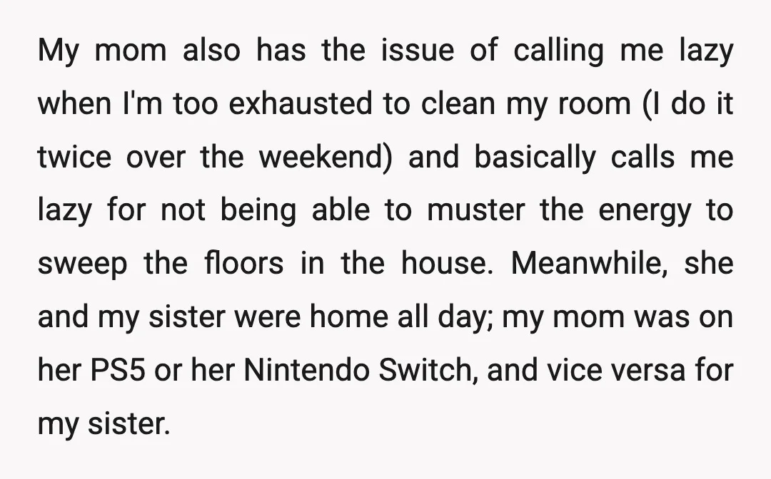 My mom also has the issue of calling me lazy when I'm too exhausted to clean my room (I do it twice over the weekend) and basically calls me lazy...