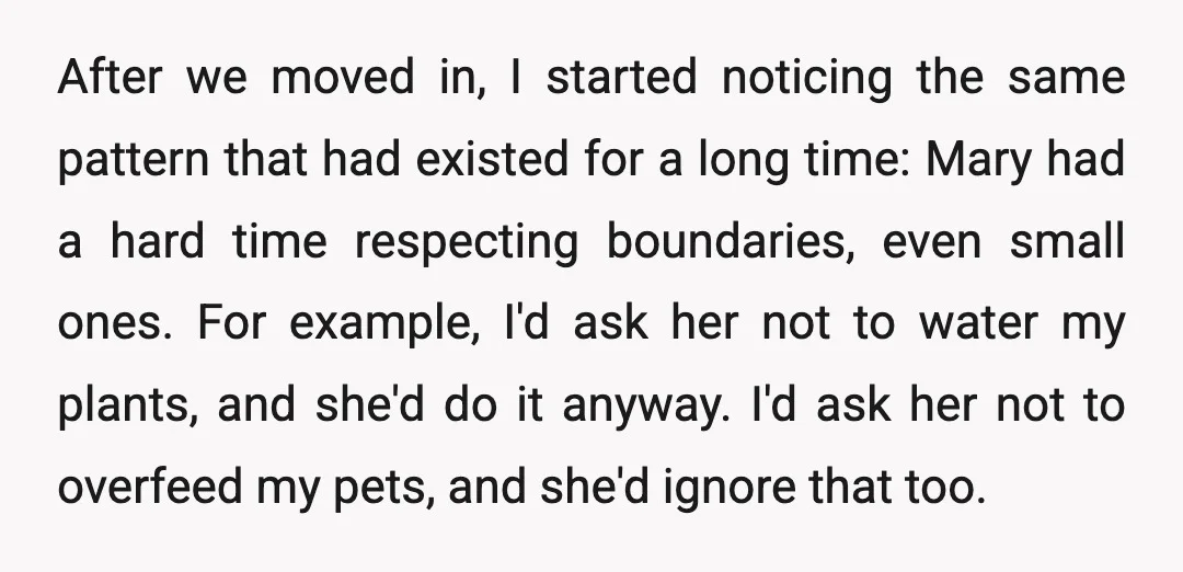 After we moved in, I started noticing the same pattern that had existed for a long time: Mary had a hard time respecting boundaries, even small ones. For example, I'd...