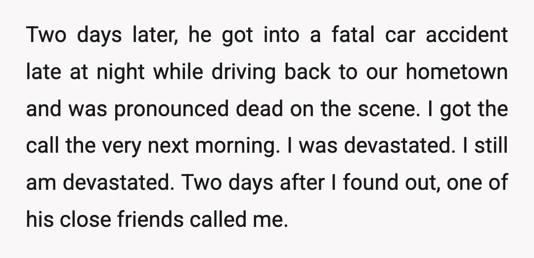 Two days later, he got into a fatal car accident late at night while driving back to our hometown and was pronounced dead on the scene. I got the call...