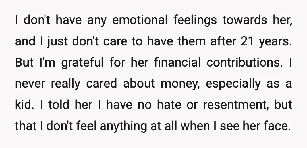 I don't have any emotional feelings towards her, and I just don't care to have them after 21 years. But I'm grateful for her financial contributions. I never really cared...