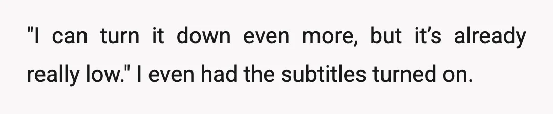 "I can turn it down even more, but it’s already really low." I even had the subtitles turned on.