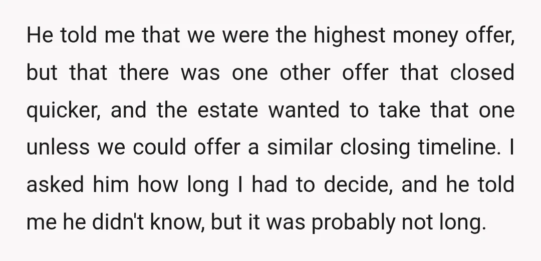 He told me that we were the highest money offer, but that there was one other offer that closed quicker, and the estate wanted to take that one unless we...
