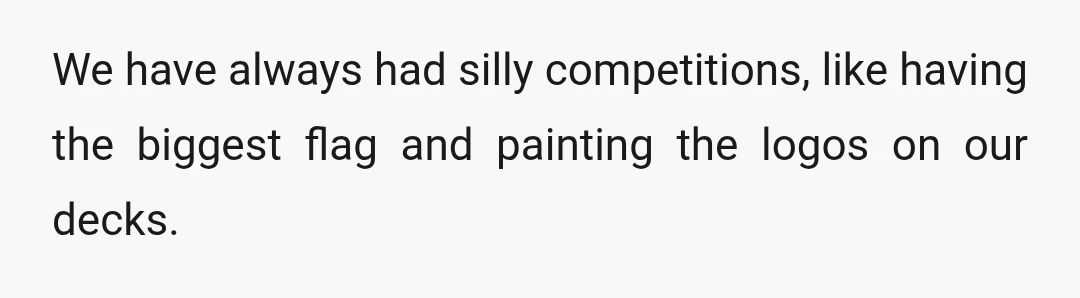 We have always had silly competitions, like having the biggest flag and painting the logos on our decks.